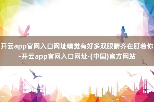 开云app官网入口网址嗅觉有好多双眼睛齐在盯着你-开云app官网入口网址·(中国)官方网站