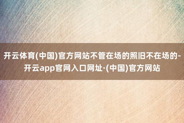 开云体育(中国)官方网站不管在场的照旧不在场的-开云app官网入口网址·(中国)官方网站