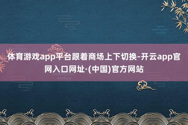 体育游戏app平台　　跟着商场上下切换-开云app官网入口网址·(中国)官方网站