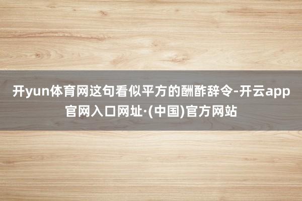 开yun体育网这句看似平方的酬酢辞令-开云app官网入口网址·(中国)官方网站