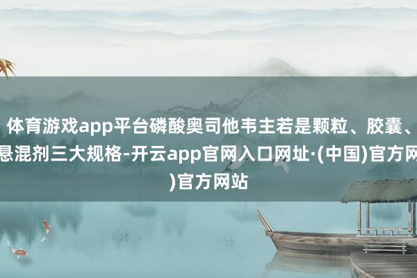 体育游戏app平台磷酸奥司他韦主若是颗粒、胶囊、干悬混剂三大规格-开云app官网入口网址·(中国)官方网站