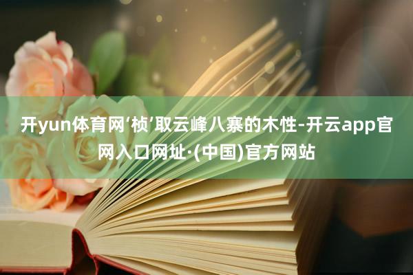 开yun体育网‘桢’取云峰八寨的木性-开云app官网入口网址·(中国)官方网站